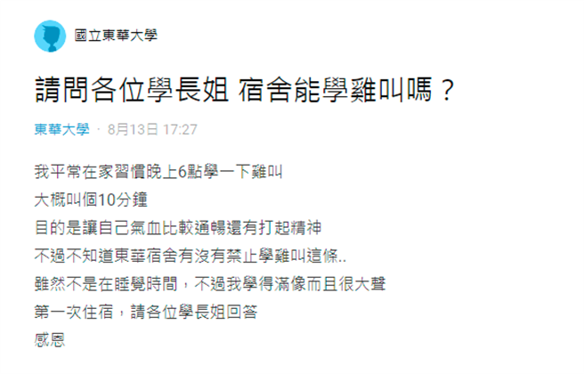 1名东华大学准大一生表示，他在家中有1个习惯，就是每晚6点都会「学鸡叫」10分钟，能活络气血、提振精神，但他担心日后学校宿舍不准他叫，因为询问学长姊意见。（翻摄自Dcard）