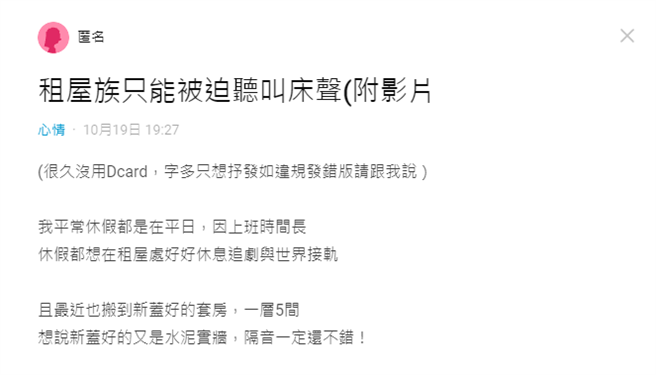 1名女大生崩溃在网路上陈述，她所租的套房隔音很差，几乎每天都能听到某1间邻居的叫床声，「声音根本就像她们在我房间做一样，大声又凄惨」（翻摄自Dcard）