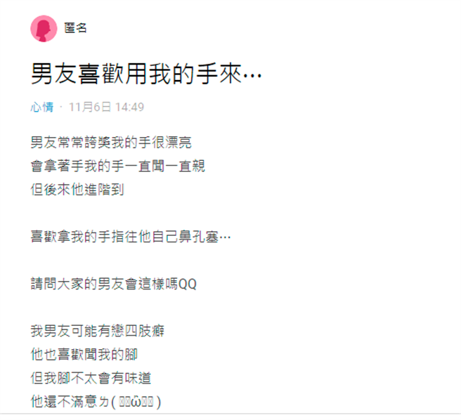 1名女网友控诉男友是个「恋四肢癖」，男友原先喜欢闻她的手，之后更拿她的手指塞入自己的鼻孔中，之后男友开始会闻她的脚，甚至嫌她脚的味道不够重。（翻摄自Dcard）