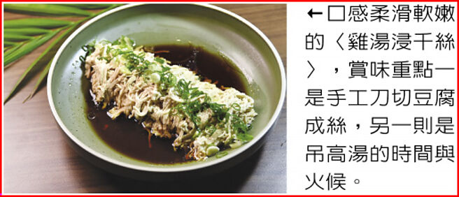 口感柔滑软嫩的〈鸡汤浸千丝〉，赏味重点一是手工刀切豆腐成丝，另一则是吊高汤的时间与火候。图／姚舜