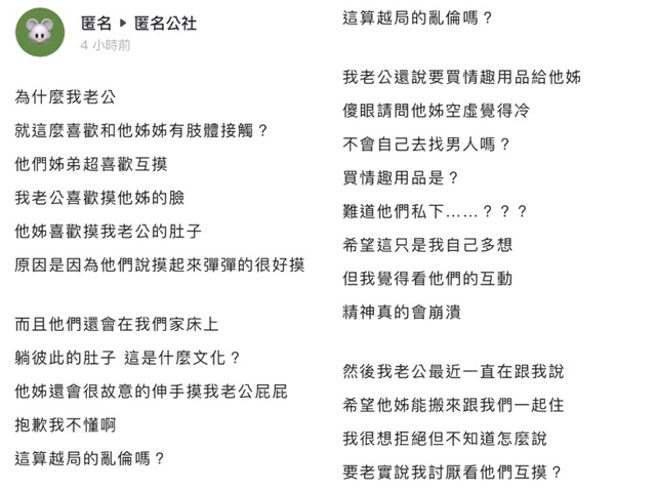 女网友说丈夫与丈夫亲姐姐平时在家感情好，会摸脸、摸肚子称弹弹的很好摸，姐弟甚至在会床上互倘肚子，丈夫还说想送情趣用品给姐姐，让女网友崩溃。（翻摄自「匿名公社」）