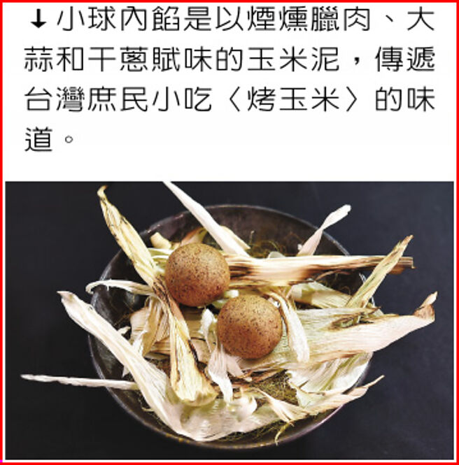 小球内馅是以烟熏腊肉、大蒜和干葱赋味的玉米泥，传递台湾庶民小吃〈烤玉米〉的味道。图／姚舜