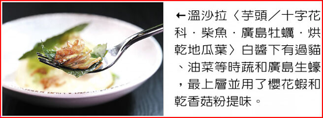 温沙拉〈芋头／十字花科．柴鱼．广岛牡蛎．烘乾地瓜叶〉白酱下有过猫、油菜等时蔬和广岛生蚝，最上层并用了樱花虾和乾香菇粉提味。图／姚舜