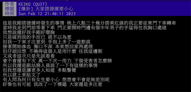 有PTT女网友在八卦版指出，昨日晚间8点30分左右，要从台北捷运东门站下车时，有个中年男子故意往她胸口碰，刚好她双手环胸，但没想到下车时，手上多了一道割痕、开始渗血。（摘自PTT／杨亚璇台北传真）