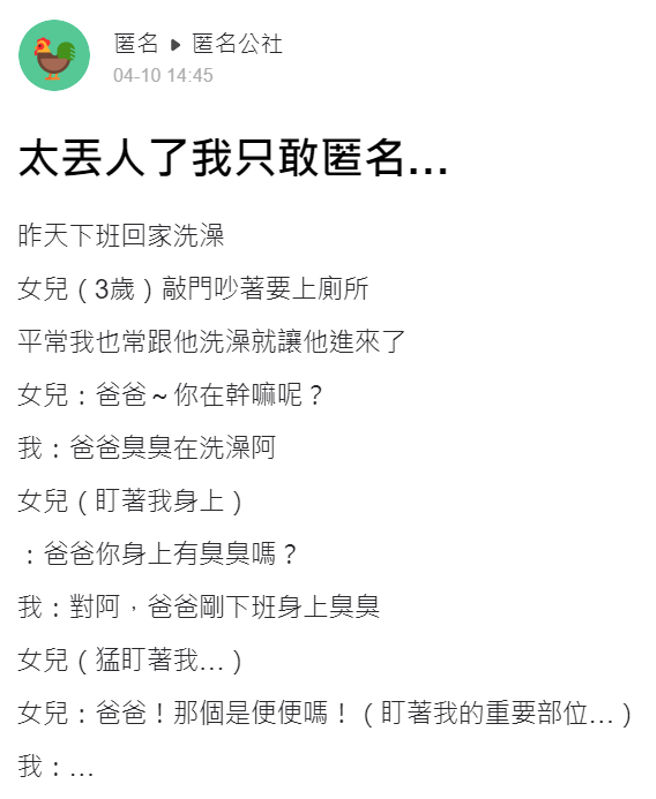 一名父亲日前刚下班回家在洗澡时，3岁女儿突敲门说想上厕所，女儿进到浴室见到全裸的父亲就不断猛盯，还盯着重要部位问「爸爸！那个是便便吗？」（翻摄自「爆料公社－匿名公社」）