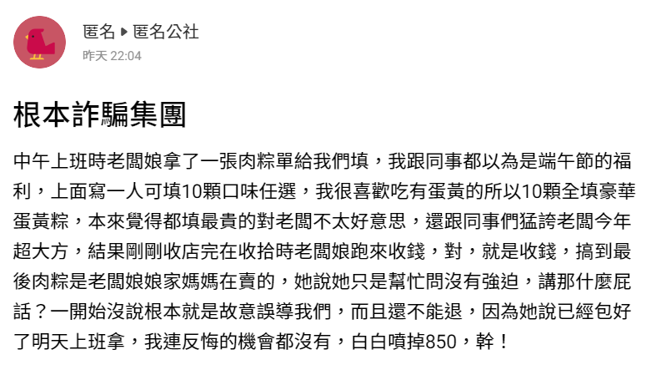 名网友称老板娘日前拿张表格要他们填，上面全是肉粽品项，他以为是端午节礼物，马上填了10颗最贵的蛋黄粽后，下班时老板娘突然向他们收钱。（翻摄自「匿名公社」）